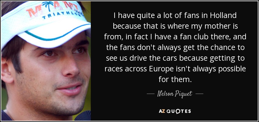 I have quite a lot of fans in Holland because that is where my mother is from, in fact I have a fan club there, and the fans don't always get the chance to see us drive the cars because getting to races across Europe isn't always possible for them. - Nelson Piquet