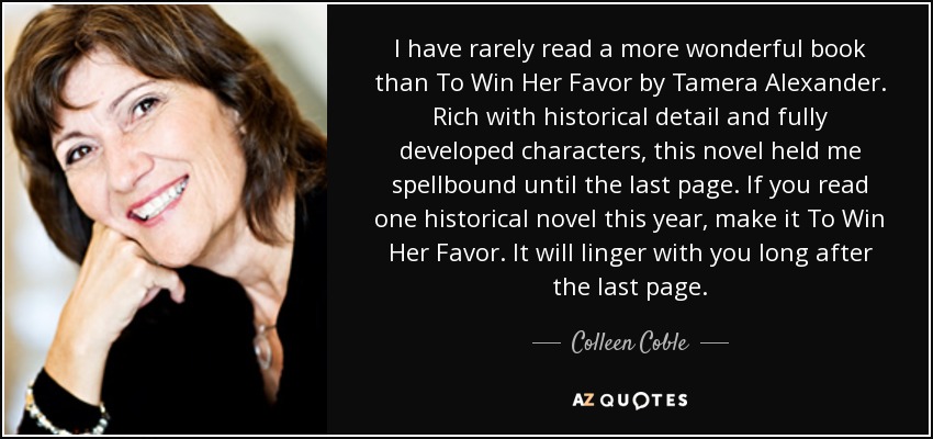 I have rarely read a more wonderful book than To Win Her Favor by Tamera Alexander. Rich with historical detail and fully developed characters, this novel held me spellbound until the last page. If you read one historical novel this year, make it To Win Her Favor. It will linger with you long after the last page. - Colleen Coble