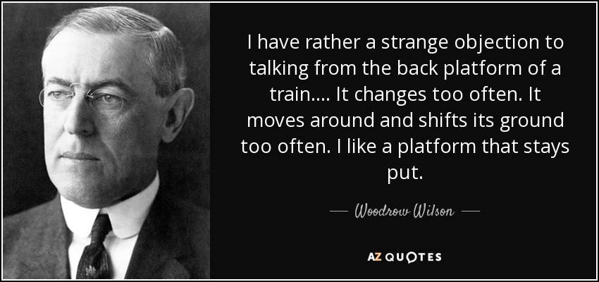 I have rather a strange objection to talking from the back platform of a train.... It changes too often. It moves around and shifts its ground too often. I like a platform that stays put. - Woodrow Wilson