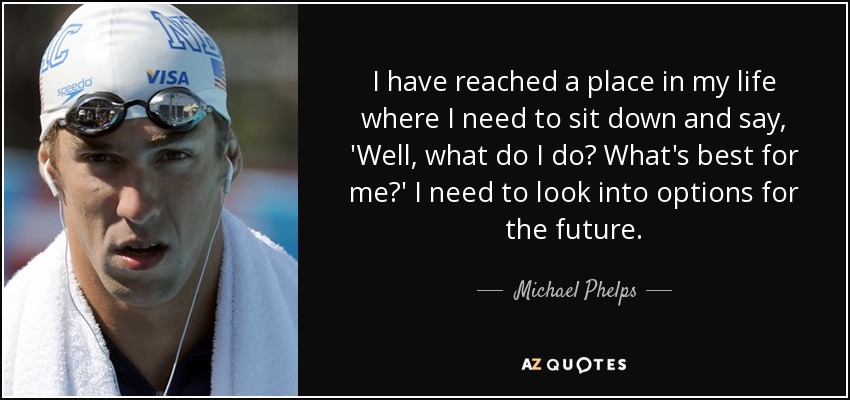 I have reached a place in my life where I need to sit down and say, 'Well, what do I do? What's best for me?' I need to look into options for the future. - Michael Phelps