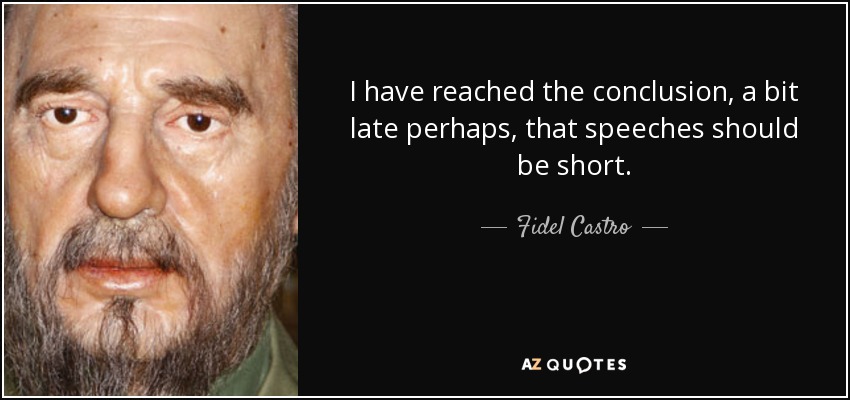 I have reached the conclusion, a bit late perhaps, that speeches should be short. - Fidel Castro