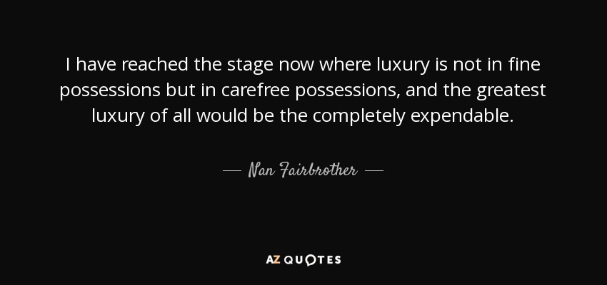I have reached the stage now where luxury is not in fine possessions but in carefree possessions, and the greatest luxury of all would be the completely expendable. - Nan Fairbrother