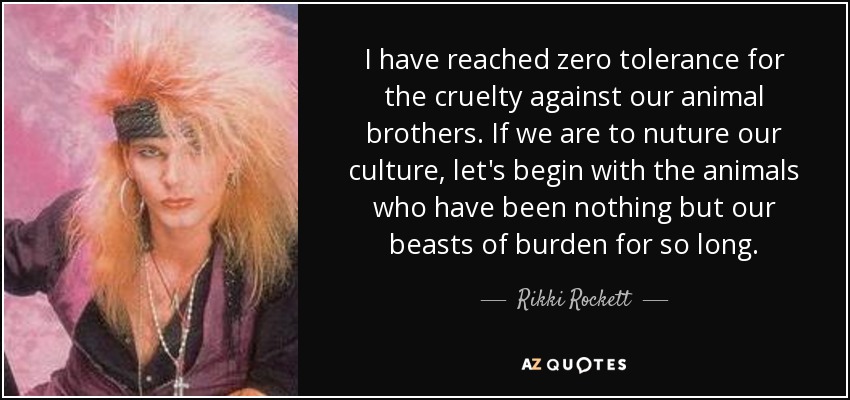 I have reached zero tolerance for the cruelty against our animal brothers. If we are to nuture our culture, let's begin with the animals who have been nothing but our beasts of burden for so long. - Rikki Rockett