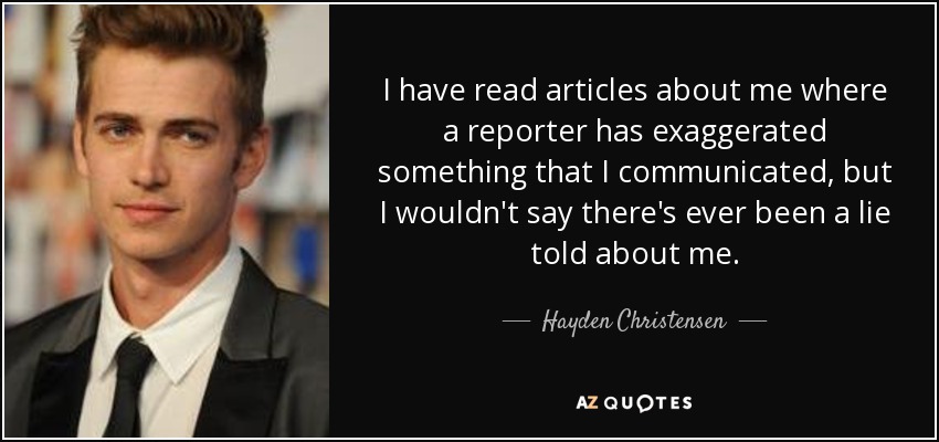 I have read articles about me where a reporter has exaggerated something that I communicated, but I wouldn't say there's ever been a lie told about me. - Hayden Christensen
