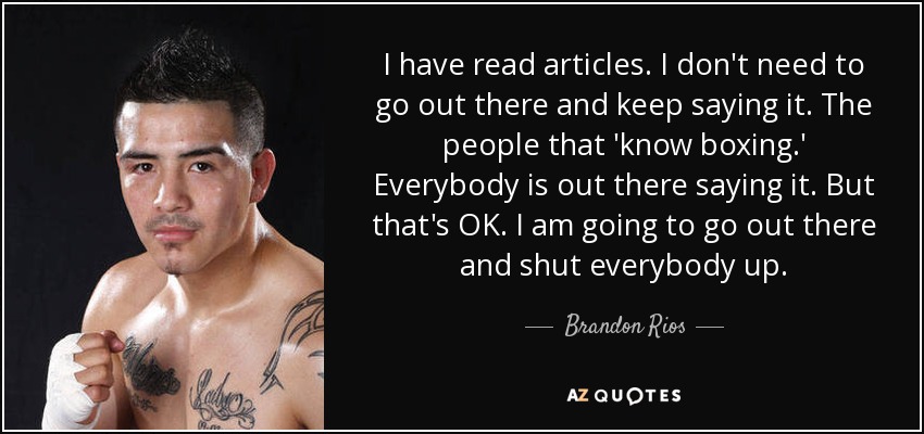 I have read articles. I don't need to go out there and keep saying it. The people that 'know boxing.' Everybody is out there saying it. But that's OK. I am going to go out there and shut everybody up. - Brandon Rios