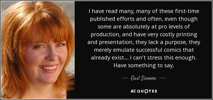 I have read many, many of these first-time published efforts and often, even though some are absolutely at pro levels of production, and have very costly printing and presentation, they lack a purpose, they merely emulate successful comics that already exist... I can't stress this enough. Have something to say. - Gail Simone