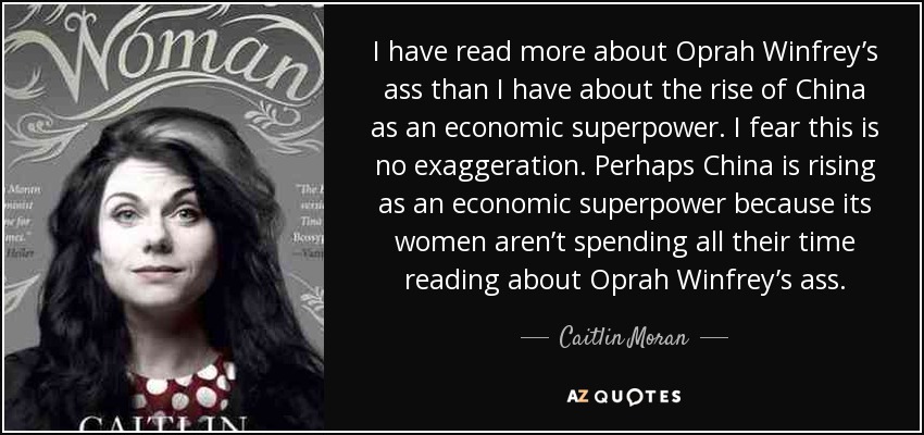 I have read more about Oprah Winfrey’s ass than I have about the rise of China as an economic superpower. I fear this is no exaggeration. Perhaps China is rising as an economic superpower because its women aren’t spending all their time reading about Oprah Winfrey’s ass. - Caitlin Moran