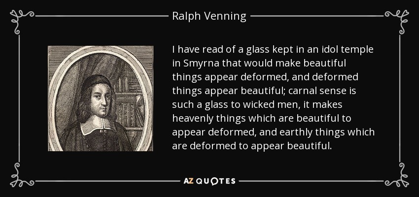 I have read of a glass kept in an idol temple in Smyrna that would make beautiful things appear deformed, and deformed things appear beautiful; carnal sense is such a glass to wicked men, it makes heavenly things which are beautiful to appear deformed, and earthly things which are deformed to appear beautiful. - Ralph Venning