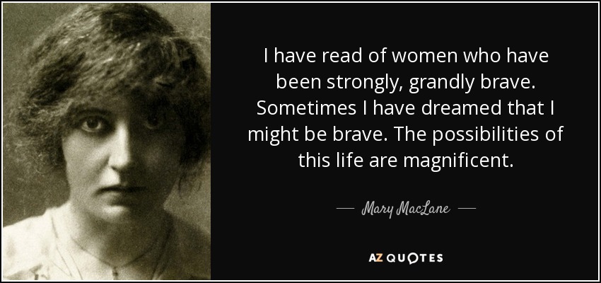 I have read of women who have been strongly, grandly brave. Sometimes I have dreamed that I might be brave. The possibilities of this life are magnificent. - Mary MacLane