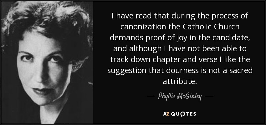 I have read that during the process of canonization the Catholic Church demands proof of joy in the candidate, and although I have not been able to track down chapter and verse I like the suggestion that dourness is not a sacred attribute. - Phyllis McGinley