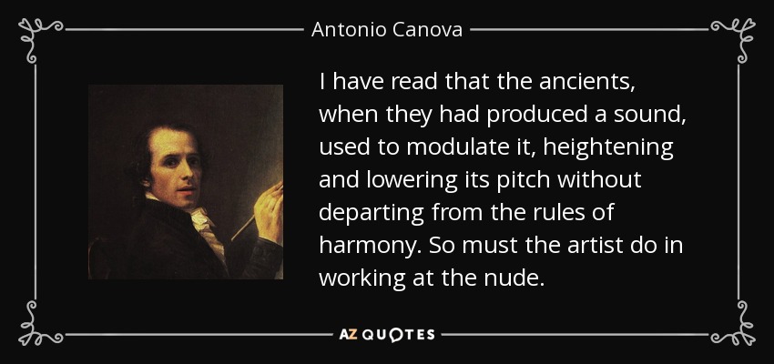 I have read that the ancients, when they had produced a sound, used to modulate it, heightening and lowering its pitch without departing from the rules of harmony. So must the artist do in working at the nude. - Antonio Canova