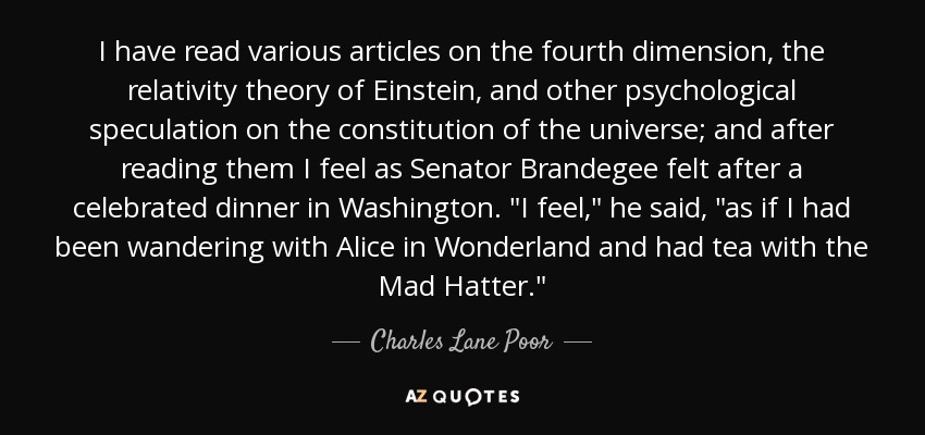 I have read various articles on the fourth dimension, the relativity theory of Einstein, and other psychological speculation on the constitution of the universe; and after reading them I feel as Senator Brandegee felt after a celebrated dinner in Washington. 