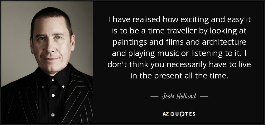 I have realised how exciting and easy it is to be a time traveller by looking at paintings and films and architecture and playing music or listening to it. I don't think you necessarily have to live in the present all the time. - Jools Holland