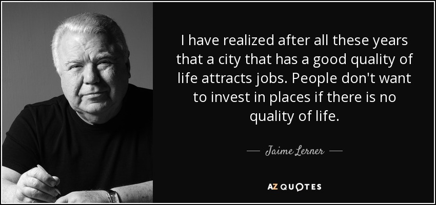 I have realized after all these years that a city that has a good quality of life attracts jobs. People don't want to invest in places if there is no quality of life. - Jaime Lerner