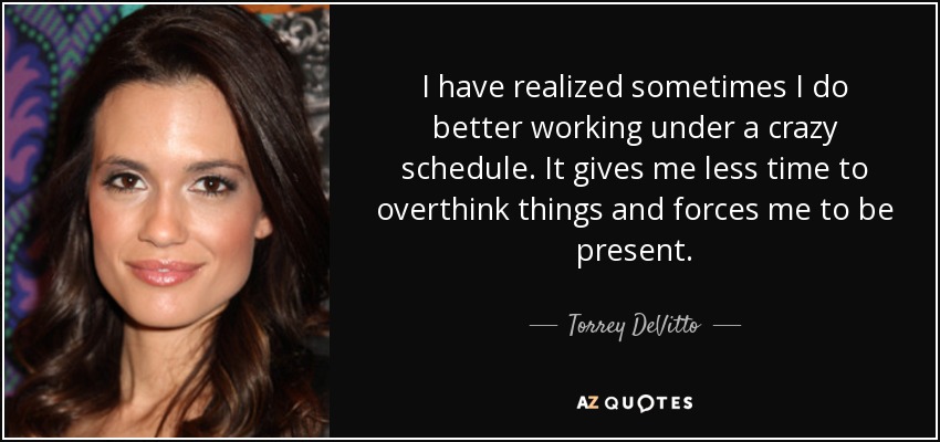 I have realized sometimes I do better working under a crazy schedule. It gives me less time to overthink things and forces me to be present. - Torrey DeVitto