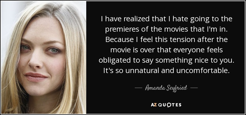 I have realized that I hate going to the premieres of the movies that I'm in. Because I feel this tension after the movie is over that everyone feels obligated to say something nice to you. It's so unnatural and uncomfortable. - Amanda Seyfried