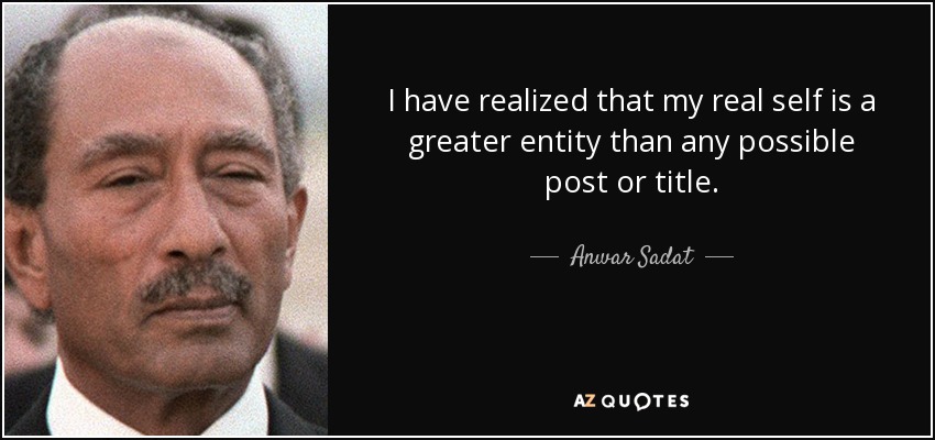 I have realized that my real self is a greater entity than any possible post or title. - Anwar Sadat