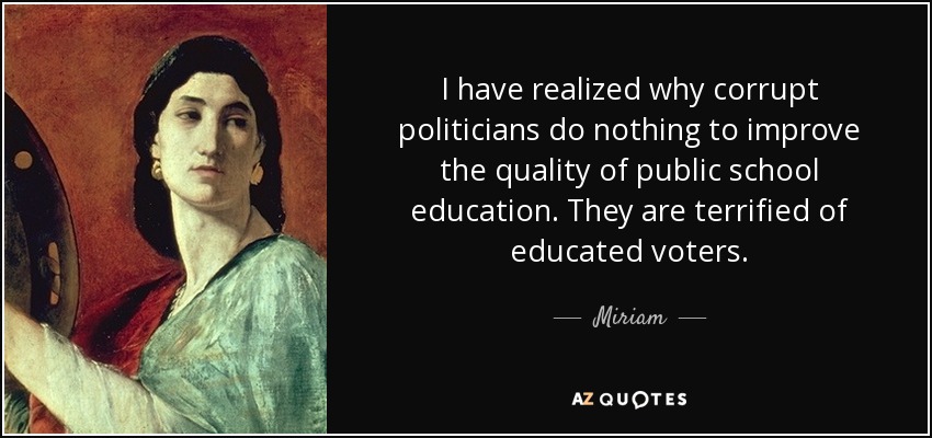 I have realized why corrupt politicians do nothing to improve the quality of public school education. They are terrified of educated voters. - Miriam