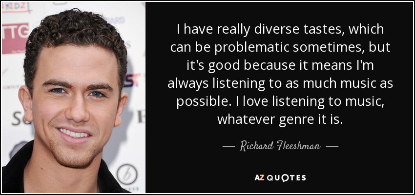 I have really diverse tastes, which can be problematic sometimes, but it's good because it means I'm always listening to as much music as possible. I love listening to music, whatever genre it is. - Richard Fleeshman