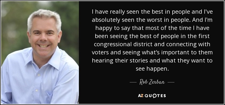 I have really seen the best in people and I've absolutely seen the worst in people. And I'm happy to say that most of the time I have been seeing the best of people in the first congressional district and connecting with voters and seeing what's important to them hearing their stories and what they want to see happen. - Rob Zerban