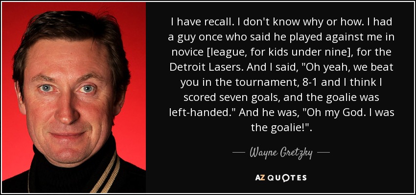 I have recall. I don't know why or how. I had a guy once who said he played against me in novice [league, for kids under nine], for the Detroit Lasers. And I said, 