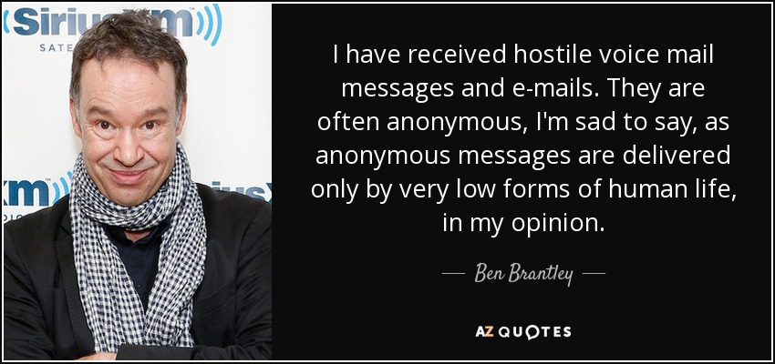 I have received hostile voice mail messages and e-mails. They are often anonymous, I'm sad to say, as anonymous messages are delivered only by very low forms of human life, in my opinion. - Ben Brantley