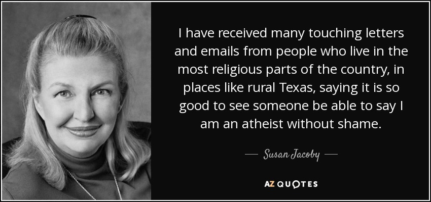 I have received many touching letters and emails from people who live in the most religious parts of the country, in places like rural Texas, saying it is so good to see someone be able to say I am an atheist without shame. - Susan Jacoby
