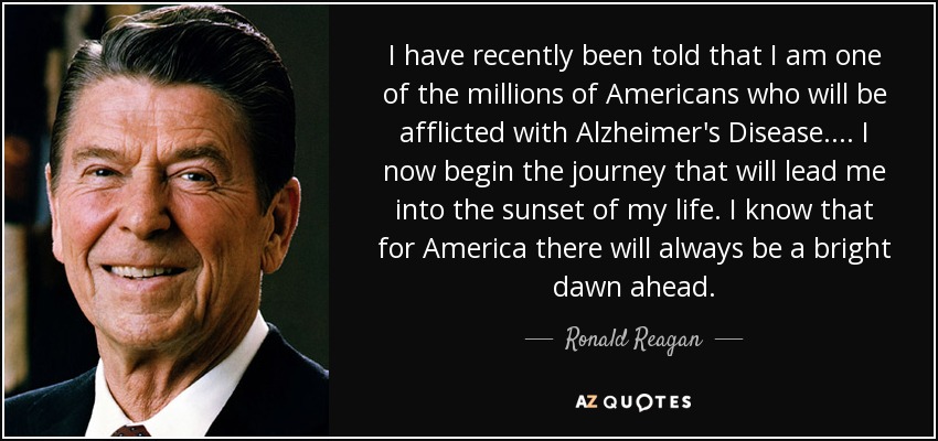 I have recently been told that I am one of the millions of Americans who will be afflicted with Alzheimer's Disease. . .. I now begin the journey that will lead me into the sunset of my life. I know that for America there will always be a bright dawn ahead. - Ronald Reagan