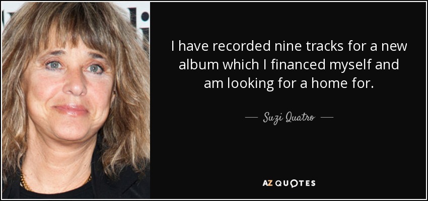 I have recorded nine tracks for a new album which I financed myself and am looking for a home for. - Suzi Quatro