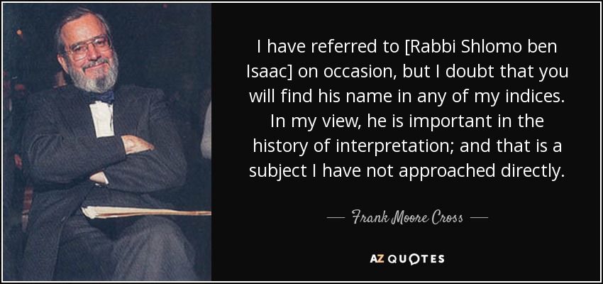 I have referred to [Rabbi Shlomo ben Isaac] on occasion, but I doubt that you will find his name in any of my indices. In my view, he is important in the history of interpretation; and that is a subject I have not approached directly. - Frank Moore Cross