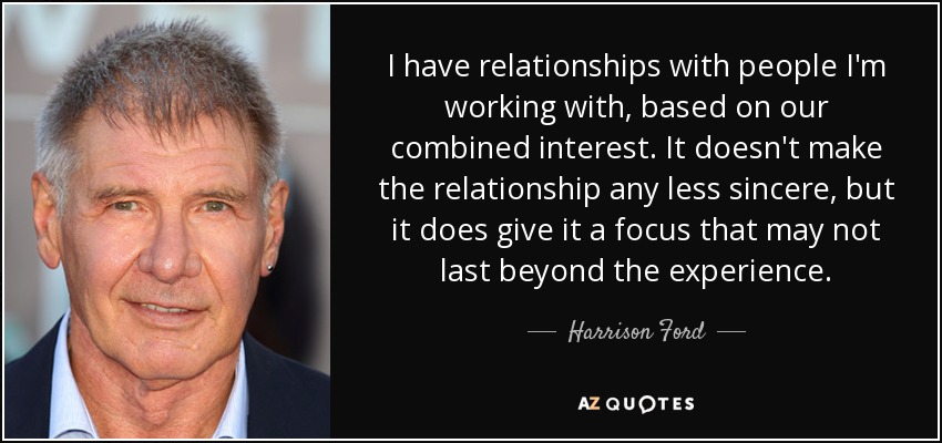 I have relationships with people I'm working with, based on our combined interest. It doesn't make the relationship any less sincere, but it does give it a focus that may not last beyond the experience. - Harrison Ford