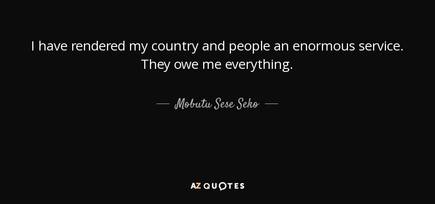 I have rendered my country and people an enormous service. They owe me everything. - Mobutu Sese Seko