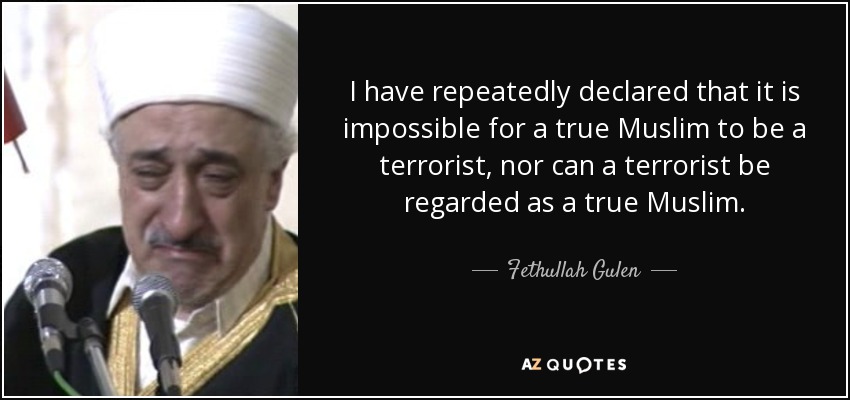 I have repeatedly declared that it is impossible for a true Muslim to be a terrorist, nor can a terrorist be regarded as a true Muslim. - Fethullah Gulen