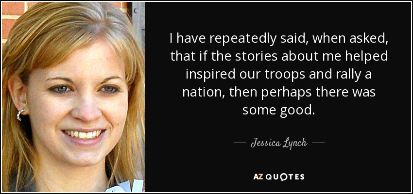 I have repeatedly said, when asked, that if the stories about me helped inspired our troops and rally a nation, then perhaps there was some good. - Jessica Lynch