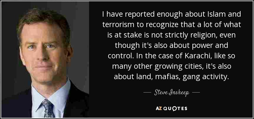 I have reported enough about Islam and terrorism to recognize that a lot of what is at stake is not strictly religion, even though it's also about power and control. In the case of Karachi, like so many other growing cities, it's also about land, mafias, gang activity. - Steve Inskeep