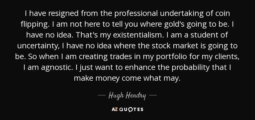 I have resigned from the professional undertaking of coin flipping. I am not here to tell you where gold's going to be. I have no idea. That's my existentialism. I am a student of uncertainty, I have no idea where the stock market is going to be. So when I am creating trades in my portfolio for my clients, I am agnostic. I just want to enhance the probability that I make money come what may. - Hugh Hendry