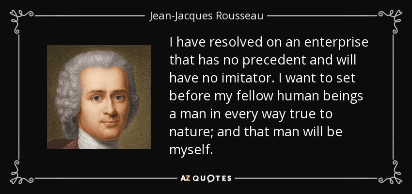 I have resolved on an enterprise that has no precedent and will have no imitator. I want to set before my fellow human beings a man in every way true to nature; and that man will be myself. - Jean-Jacques Rousseau