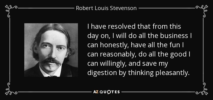 I have resolved that from this day on, I will do all the business I can honestly, have all the fun I can reasonably, do all the good I can willingly, and save my digestion by thinking pleasantly. - Robert Louis Stevenson