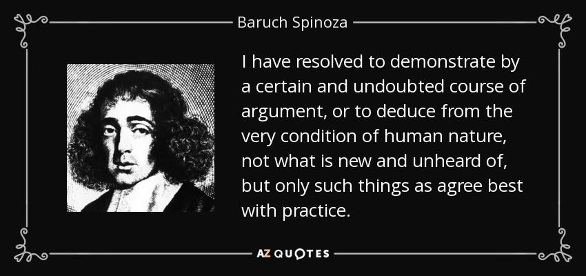 I have resolved to demonstrate by a certain and undoubted course of argument, or to deduce from the very condition of human nature, not what is new and unheard of, but only such things as agree best with practice. - Baruch Spinoza
