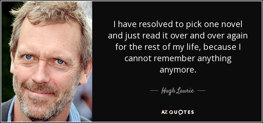 I have resolved to pick one novel and just read it over and over again for the rest of my life, because I cannot remember anything anymore. - Hugh Laurie
