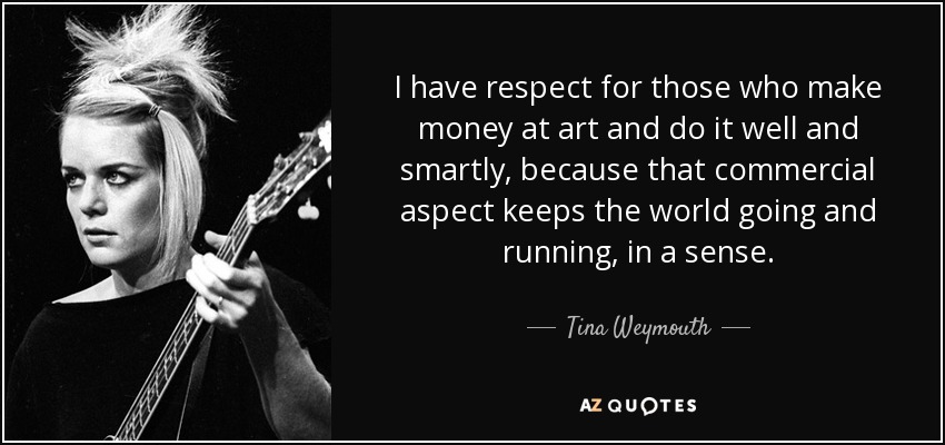 I have respect for those who make money at art and do it well and smartly, because that commercial aspect keeps the world going and running, in a sense. - Tina Weymouth
