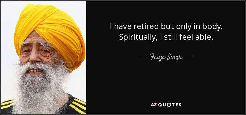 I have retired but only in body. Spiritually, I still feel able. - Fauja Singh