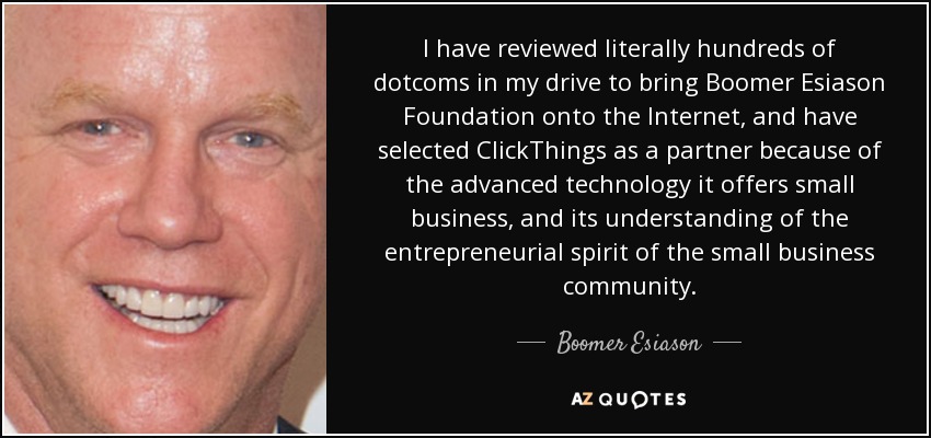 I have reviewed literally hundreds of dotcoms in my drive to bring Boomer Esiason Foundation onto the Internet, and have selected ClickThings as a partner because of the advanced technology it offers small business, and its understanding of the entrepreneurial spirit of the small business community. - Boomer Esiason