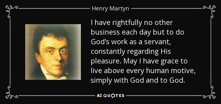 I have rightfully no other business each day but to do God's work as a servant, constantly regarding His pleasure. May I have grace to live above every human motive, simply with God and to God. - Henry Martyn