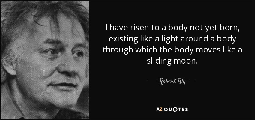 I have risen to a body not yet born, existing like a light around a body through which the body moves like a sliding moon. - Robert Bly