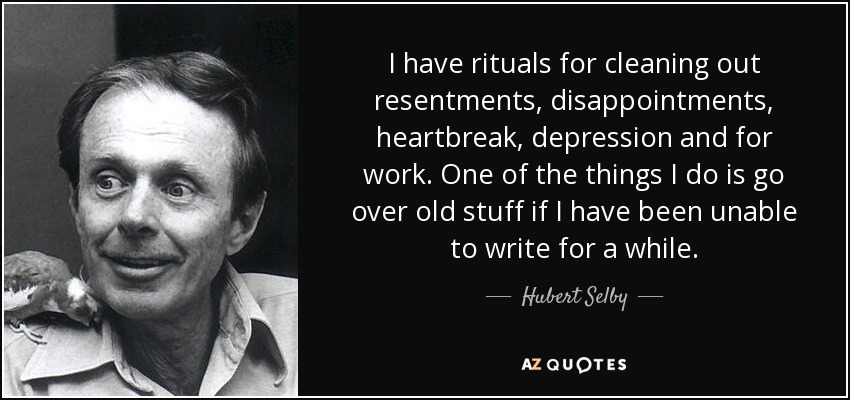 I have rituals for cleaning out resentments, disappointments, heartbreak, depression and for work. One of the things I do is go over old stuff if I have been unable to write for a while. - Hubert Selby, Jr.