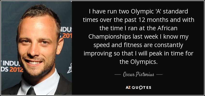 I have run two Olympic 'A' standard times over the past 12 months and with the time I ran at the African Championships last week I know my speed and fitness are constantly improving so that I will peak in time for the Olympics. - Oscar Pistorius