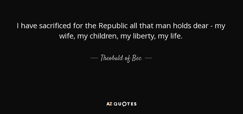 I have sacrificed for the Republic all that man holds dear - my wife, my children, my liberty, my life. - Theobald of Bec