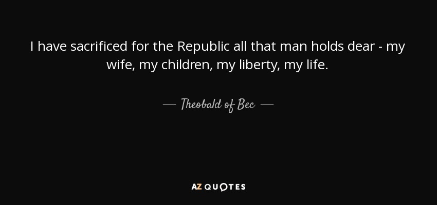 I have sacrificed for the Republic all that man holds dear - my wife, my children, my liberty, my life. - Theobald of Bec