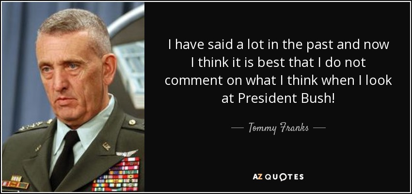 I have said a lot in the past and now I think it is best that I do not comment on what I think when I look at President Bush! - Tommy Franks